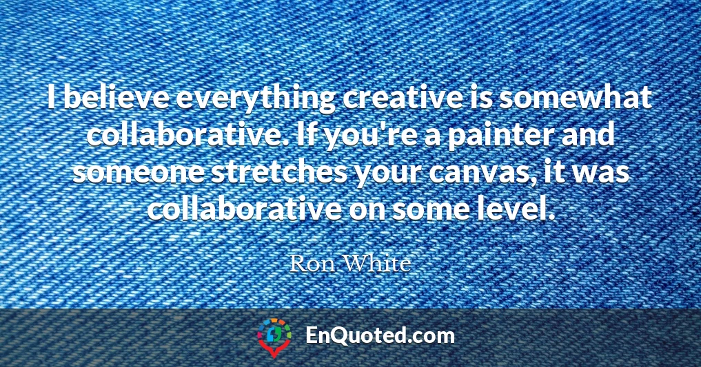 I believe everything creative is somewhat collaborative. If you're a painter and someone stretches your canvas, it was collaborative on some level.