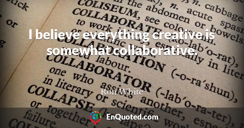 I believe everything creative is somewhat collaborative.