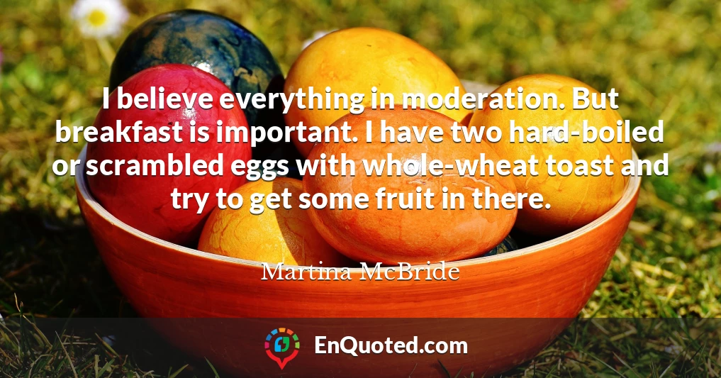 I believe everything in moderation. But breakfast is important. I have two hard-boiled or scrambled eggs with whole-wheat toast and try to get some fruit in there.