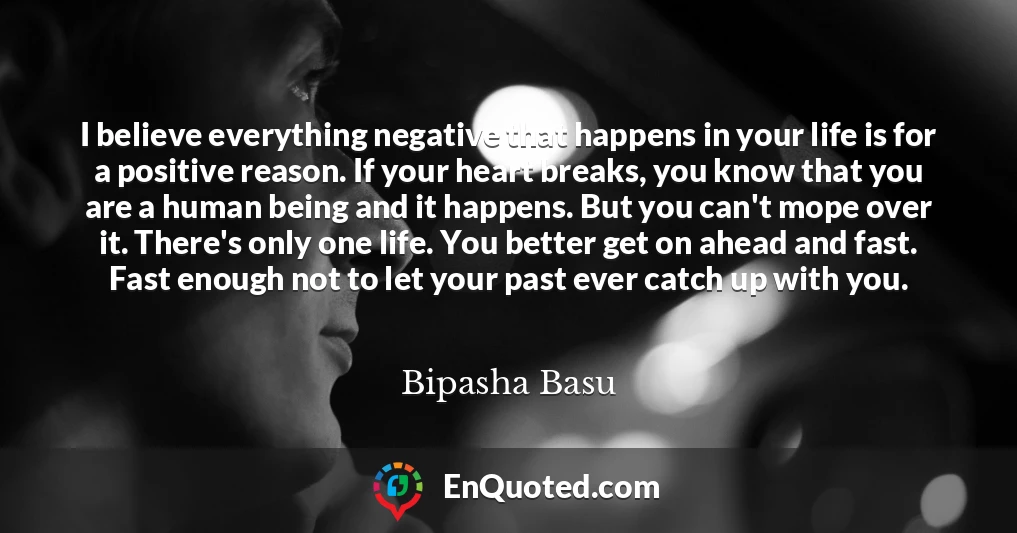 I believe everything negative that happens in your life is for a positive reason. If your heart breaks, you know that you are a human being and it happens. But you can't mope over it. There's only one life. You better get on ahead and fast. Fast enough not to let your past ever catch up with you.