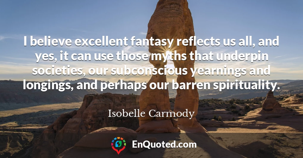 I believe excellent fantasy reflects us all, and yes, it can use those myths that underpin societies, our subconscious yearnings and longings, and perhaps our barren spirituality.