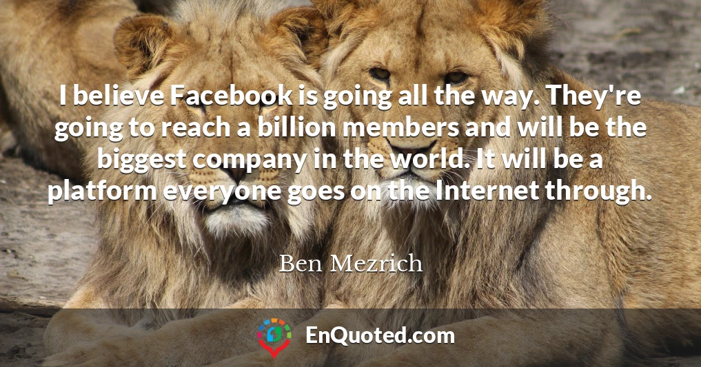 I believe Facebook is going all the way. They're going to reach a billion members and will be the biggest company in the world. It will be a platform everyone goes on the Internet through.