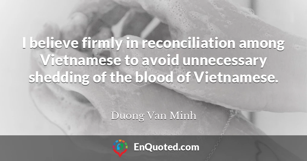 I believe firmly in reconciliation among Vietnamese to avoid unnecessary shedding of the blood of Vietnamese.