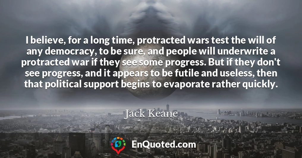 I believe, for a long time, protracted wars test the will of any democracy, to be sure, and people will underwrite a protracted war if they see some progress. But if they don't see progress, and it appears to be futile and useless, then that political support begins to evaporate rather quickly.