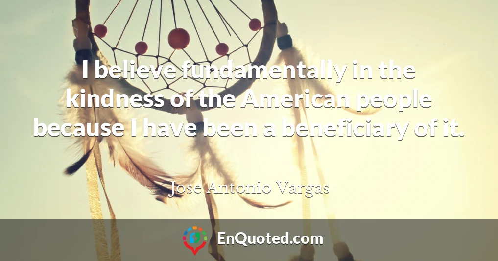 I believe fundamentally in the kindness of the American people because I have been a beneficiary of it.