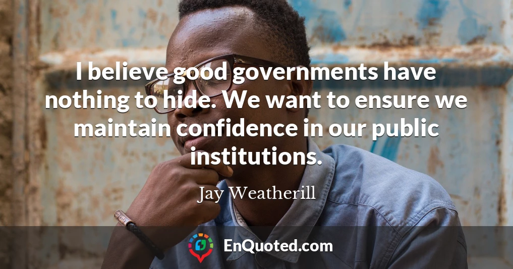 I believe good governments have nothing to hide. We want to ensure we maintain confidence in our public institutions.