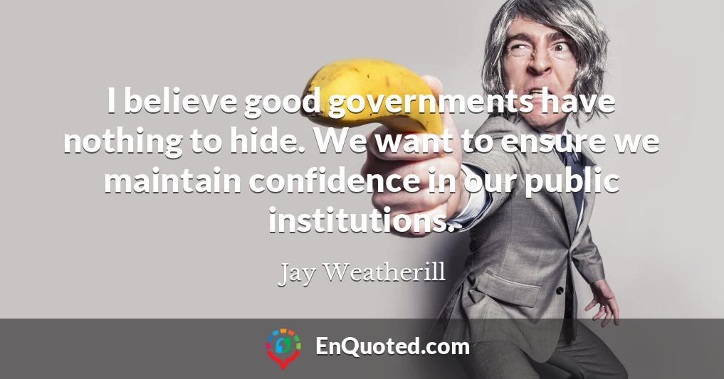 I believe good governments have nothing to hide. We want to ensure we maintain confidence in our public institutions.