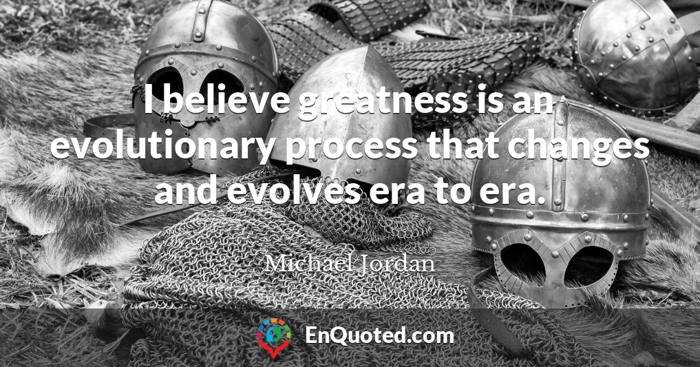 I believe greatness is an evolutionary process that changes and evolves era to era.