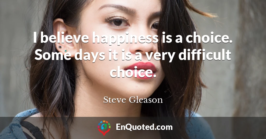 I believe happiness is a choice. Some days it is a very difficult choice.