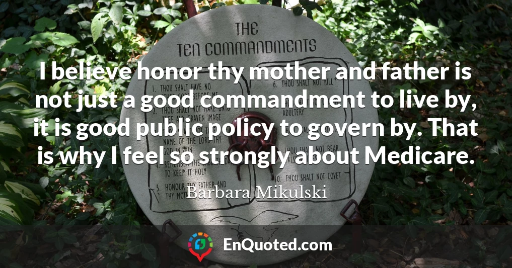 I believe honor thy mother and father is not just a good commandment to live by, it is good public policy to govern by. That is why I feel so strongly about Medicare.