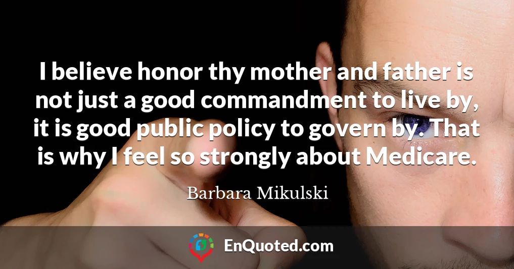 I believe honor thy mother and father is not just a good commandment to live by, it is good public policy to govern by. That is why I feel so strongly about Medicare.