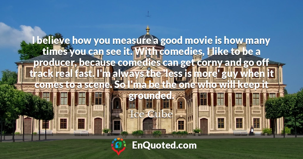 I believe how you measure a good movie is how many times you can see it. With comedies, I like to be a producer, because comedies can get corny and go off track real fast. I'm always the 'less is more' guy when it comes to a scene. So I'ma be the one who will keep it grounded.