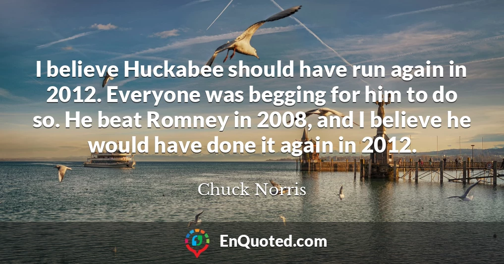 I believe Huckabee should have run again in 2012. Everyone was begging for him to do so. He beat Romney in 2008, and I believe he would have done it again in 2012.