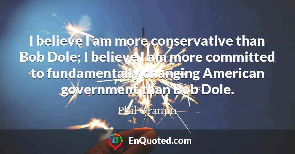 I believe I am more conservative than Bob Dole; I believe I am more committed to fundamentally changing American government than Bob Dole.