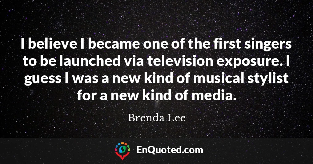 I believe I became one of the first singers to be launched via television exposure. I guess I was a new kind of musical stylist for a new kind of media.
