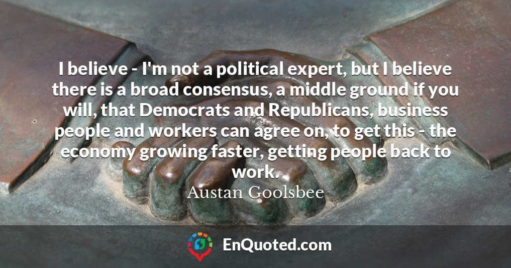 I believe - I'm not a political expert, but I believe there is a broad consensus, a middle ground if you will, that Democrats and Republicans, business people and workers can agree on, to get this - the economy growing faster, getting people back to work.