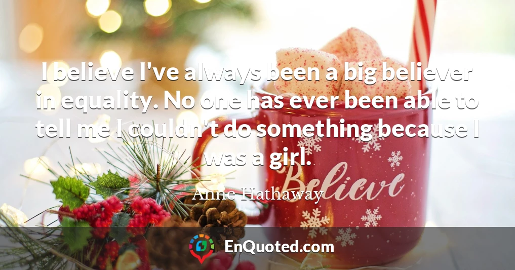 I believe I've always been a big believer in equality. No one has ever been able to tell me I couldn't do something because I was a girl.