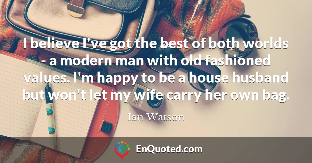 I believe I've got the best of both worlds - a modern man with old fashioned values. I'm happy to be a house husband but won't let my wife carry her own bag.