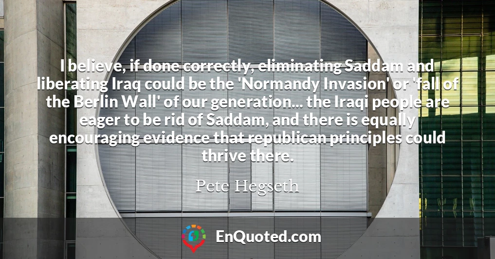 I believe, if done correctly, eliminating Saddam and liberating Iraq could be the 'Normandy Invasion' or 'fall of the Berlin Wall' of our generation... the Iraqi people are eager to be rid of Saddam, and there is equally encouraging evidence that republican principles could thrive there.