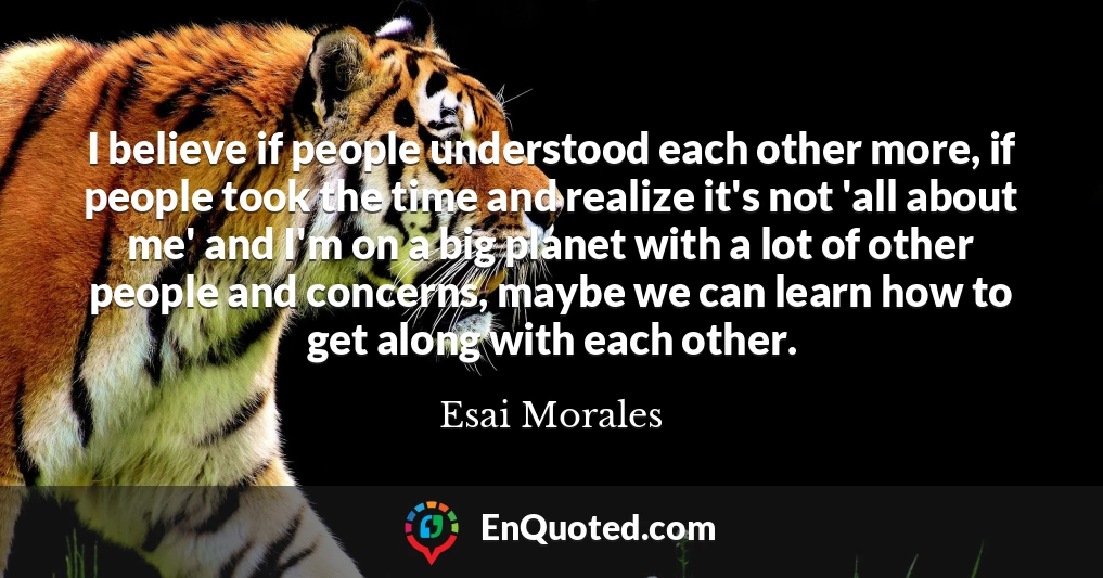 I believe if people understood each other more, if people took the time and realize it's not 'all about me' and I'm on a big planet with a lot of other people and concerns, maybe we can learn how to get along with each other.