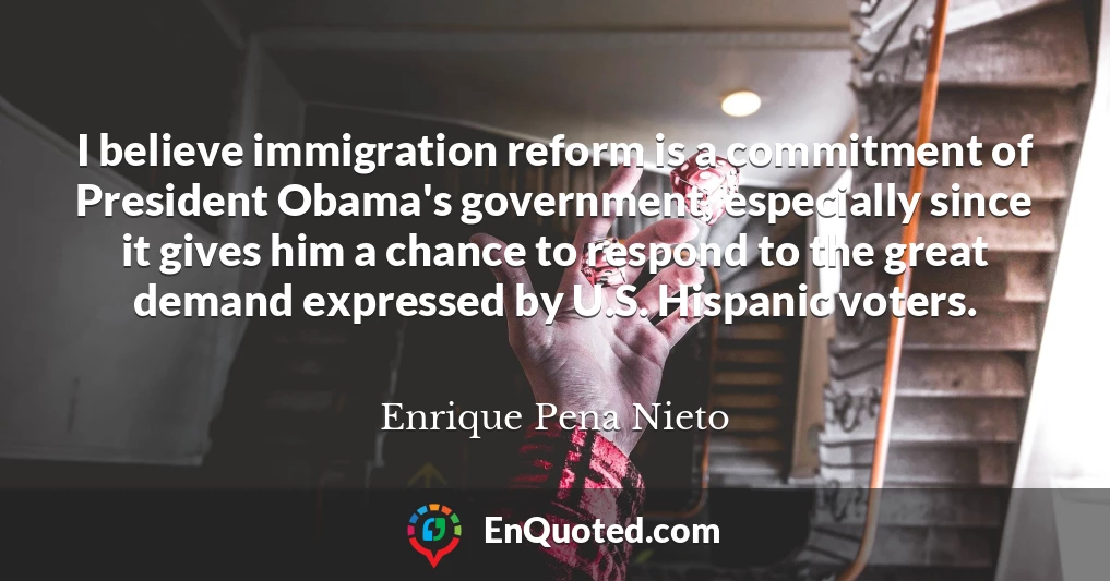 I believe immigration reform is a commitment of President Obama's government, especially since it gives him a chance to respond to the great demand expressed by U.S. Hispanic voters.