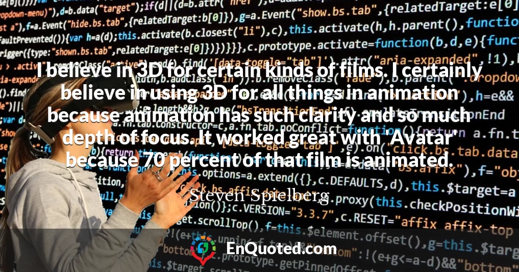 I believe in 3D for certain kinds of films. I certainly believe in using 3D for all things in animation because animation has such clarity and so much depth of focus. It worked great with 'Avatar' because 70 percent of that film is animated.
