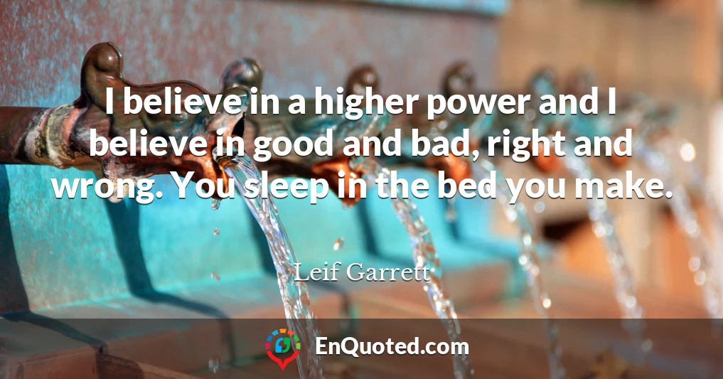 I believe in a higher power and I believe in good and bad, right and wrong. You sleep in the bed you make.