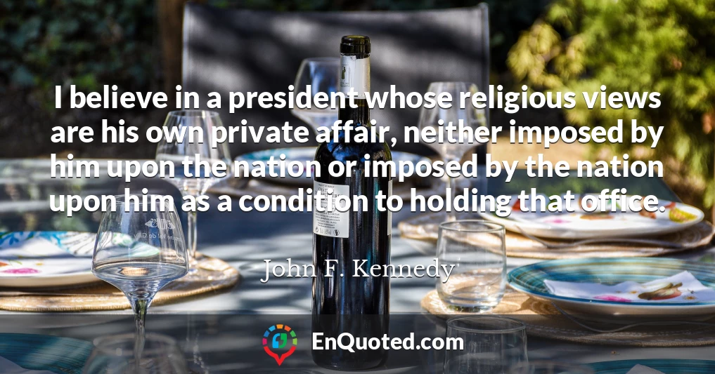 I believe in a president whose religious views are his own private affair, neither imposed by him upon the nation or imposed by the nation upon him as a condition to holding that office.