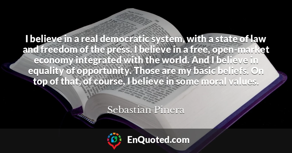 I believe in a real democratic system, with a state of law and freedom of the press. I believe in a free, open-market economy integrated with the world. And I believe in equality of opportunity. Those are my basic beliefs. On top of that, of course, I believe in some moral values.