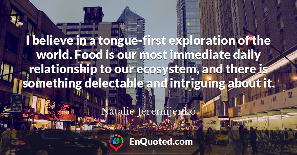 I believe in a tongue-first exploration of the world. Food is our most immediate daily relationship to our ecosystem, and there is something delectable and intriguing about it.
