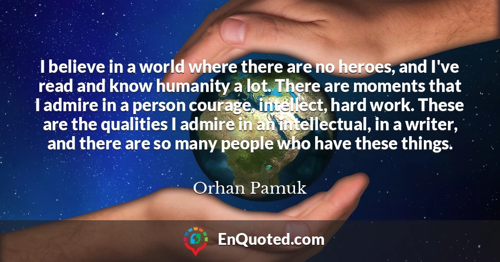 I believe in a world where there are no heroes, and I've read and know humanity a lot. There are moments that I admire in a person courage, intellect, hard work. These are the qualities I admire in an intellectual, in a writer, and there are so many people who have these things.