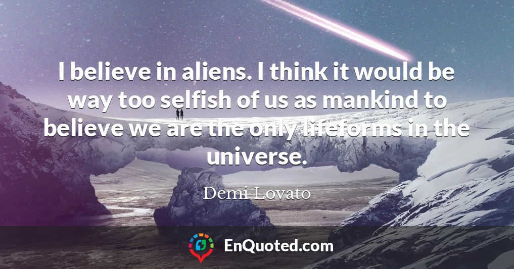I believe in aliens. I think it would be way too selfish of us as mankind to believe we are the only lifeforms in the universe.