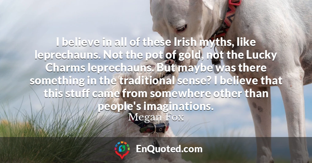 I believe in all of these Irish myths, like leprechauns. Not the pot of gold, not the Lucky Charms leprechauns. But maybe was there something in the traditional sense? I believe that this stuff came from somewhere other than people's imaginations.