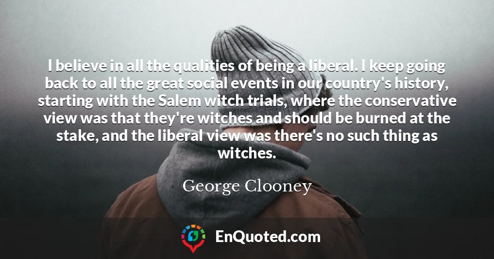 I believe in all the qualities of being a liberal. I keep going back to all the great social events in our country's history, starting with the Salem witch trials, where the conservative view was that they're witches and should be burned at the stake, and the liberal view was there's no such thing as witches.