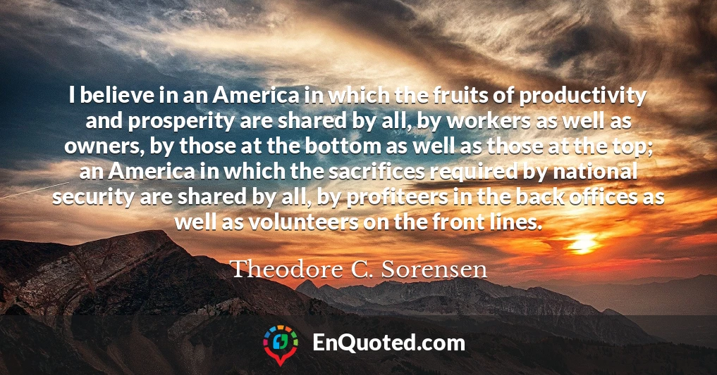 I believe in an America in which the fruits of productivity and prosperity are shared by all, by workers as well as owners, by those at the bottom as well as those at the top; an America in which the sacrifices required by national security are shared by all, by profiteers in the back offices as well as volunteers on the front lines.