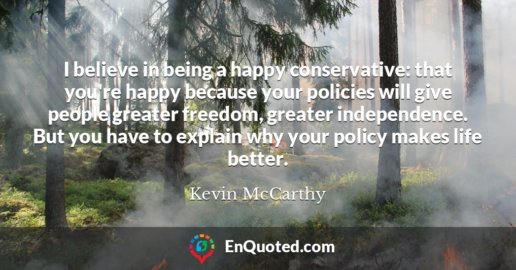 I believe in being a happy conservative: that you're happy because your policies will give people greater freedom, greater independence. But you have to explain why your policy makes life better.