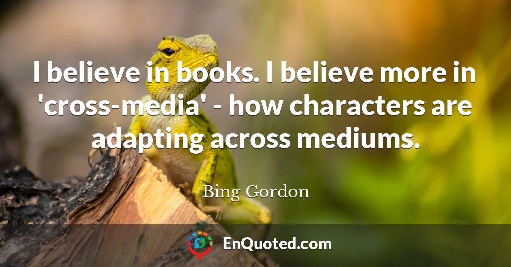 I believe in books. I believe more in 'cross-media' - how characters are adapting across mediums.
