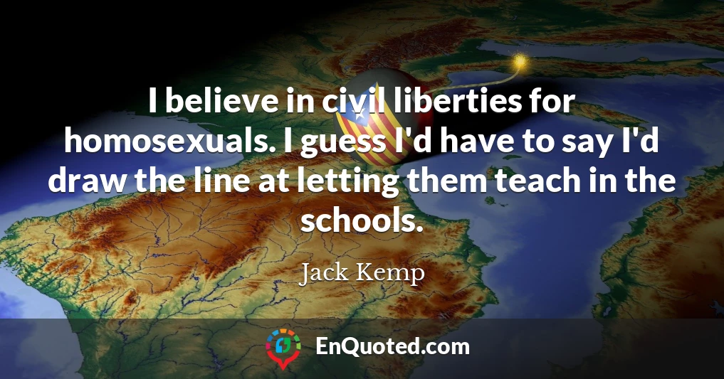 I believe in civil liberties for homosexuals. I guess I'd have to say I'd draw the line at letting them teach in the schools.