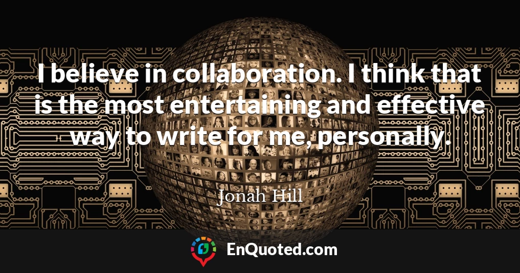 I believe in collaboration. I think that is the most entertaining and effective way to write for me, personally.