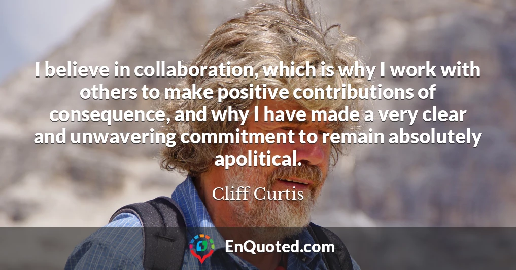 I believe in collaboration, which is why I work with others to make positive contributions of consequence, and why I have made a very clear and unwavering commitment to remain absolutely apolitical.