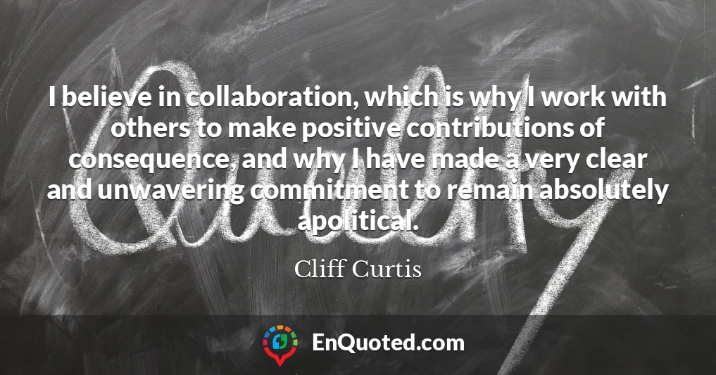 I believe in collaboration, which is why I work with others to make positive contributions of consequence, and why I have made a very clear and unwavering commitment to remain absolutely apolitical.