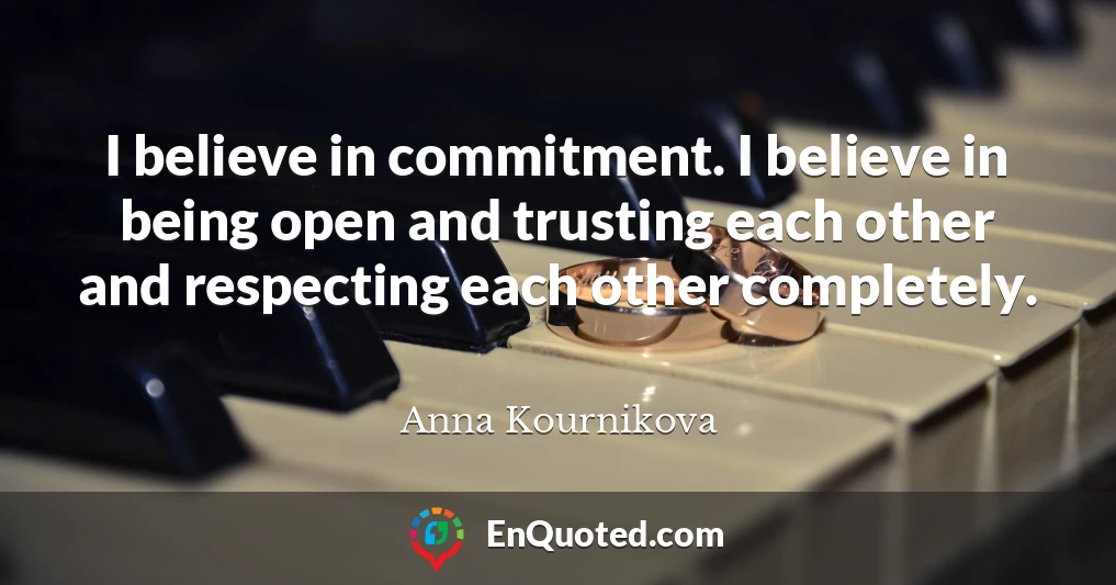 I believe in commitment. I believe in being open and trusting each other and respecting each other completely.