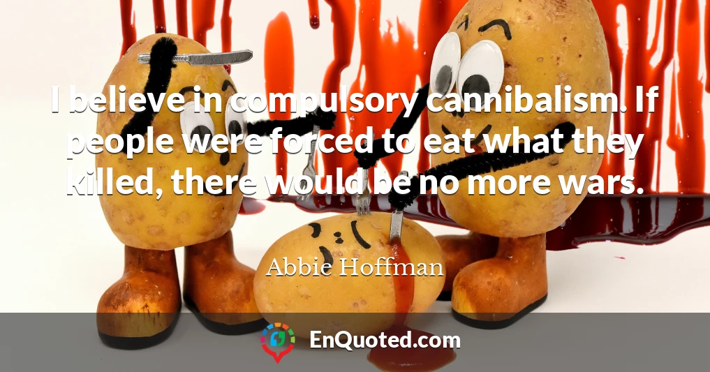 I believe in compulsory cannibalism. If people were forced to eat what they killed, there would be no more wars.