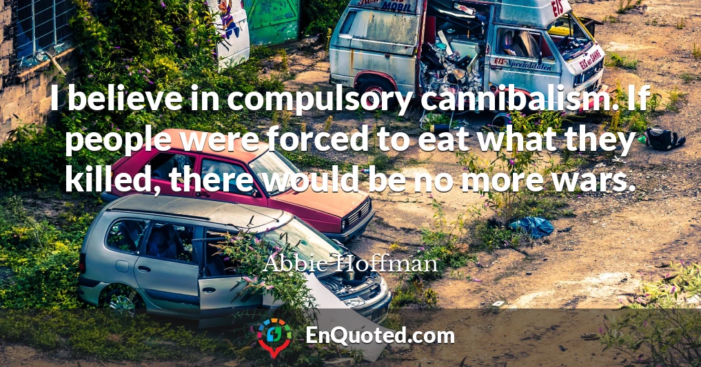 I believe in compulsory cannibalism. If people were forced to eat what they killed, there would be no more wars.