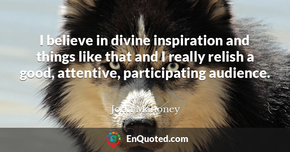 I believe in divine inspiration and things like that and I really relish a good, attentive, participating audience.