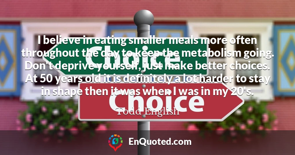 I believe in eating smaller meals more often throughout the day to keep the metabolism going. Don't deprive yourself, just make better choices. At 50 years old it is definitely a lot harder to stay in shape then it was when I was in my 20's.