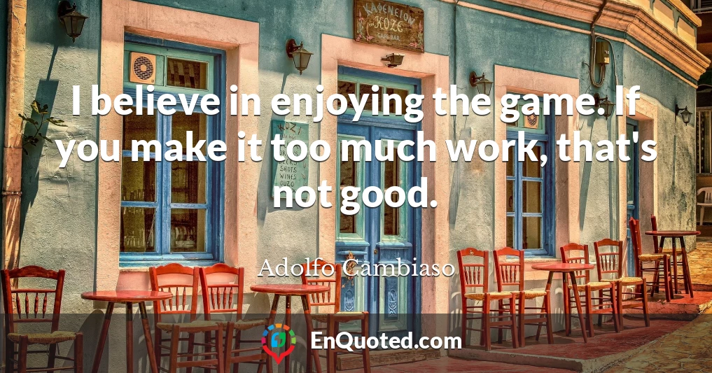 I believe in enjoying the game. If you make it too much work, that's not good.