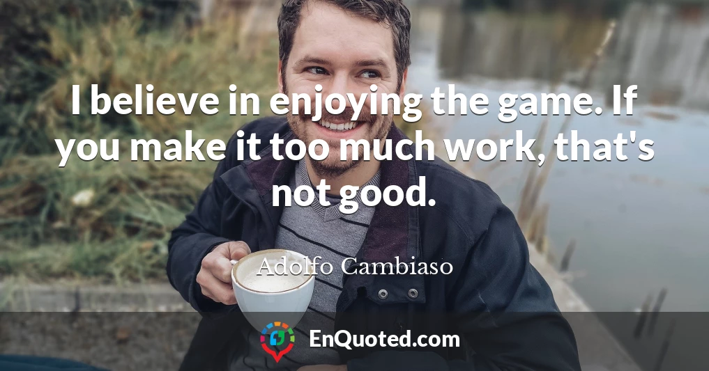 I believe in enjoying the game. If you make it too much work, that's not good.