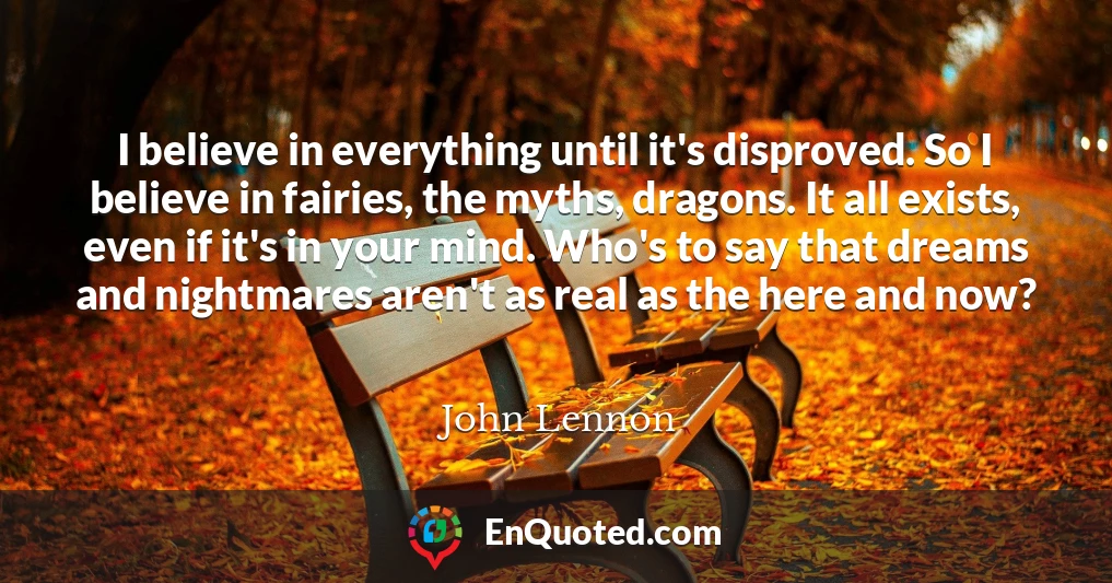 I believe in everything until it's disproved. So I believe in fairies, the myths, dragons. It all exists, even if it's in your mind. Who's to say that dreams and nightmares aren't as real as the here and now?
