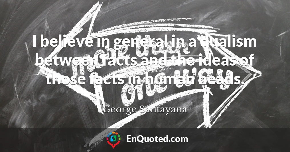 I believe in general in a dualism between facts and the ideas of those facts in human heads.